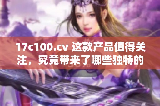 17c100.cv 这款产品值得关注，究竟带来了哪些独特的功能和特点呢