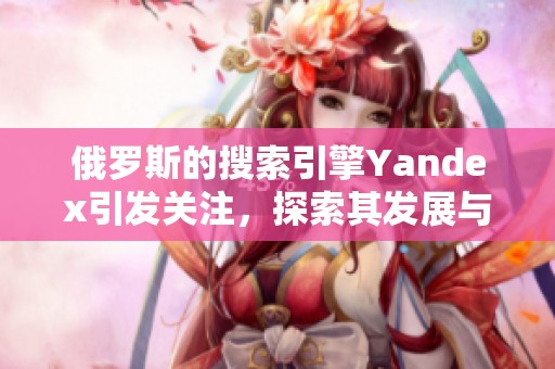 俄罗斯的搜索引擎Yandex引发关注，探索其发展与影响的多重面貌