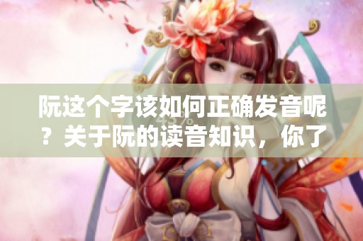 阮这个字该如何正确发音呢？关于阮的读音知识，你了解多少呢？