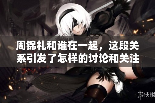 周锦礼和谁在一起，这段关系引发了怎样的讨论和关注呢