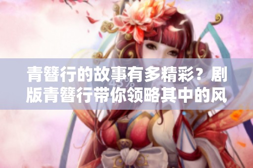 青簪行的故事有多精彩？剧版青簪行带你领略其中的风情与冒险
