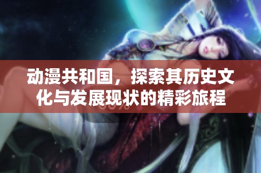 动漫共和国，探索其历史文化与发展现状的精彩旅程