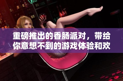重磅推出的香肠派对，带给你意想不到的游戏体验和欢乐！