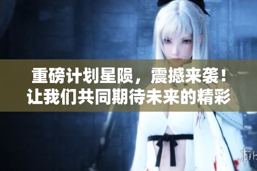 重磅计划星陨，震撼来袭！让我们共同期待未来的精彩！