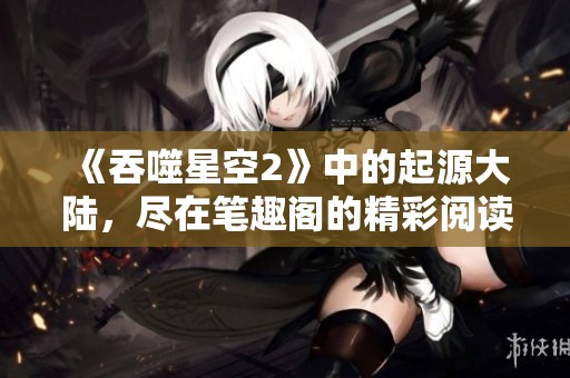《吞噬星空2》中的起源大陆，尽在笔趣阁的精彩阅读体验中
