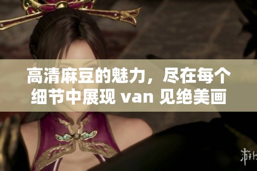 高清麻豆的魅力，尽在每个细节中展现 van 见绝美画面