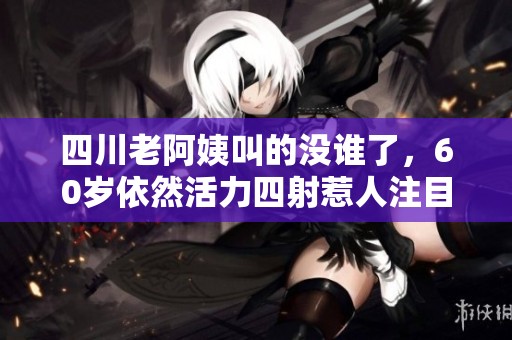 四川老阿姨叫的没谁了，60岁依然活力四射惹人注目
