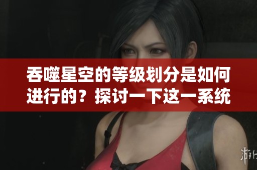 吞噬星空的等级划分是如何进行的？探讨一下这一系统的具体内容。