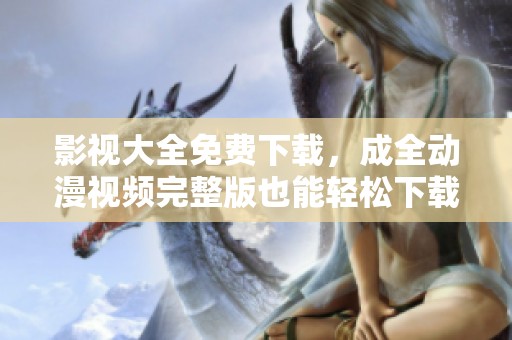 影视大全免费下载，成全动漫视频完整版也能轻松下载