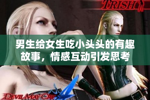 男生给女生吃小头头的有趣故事，情感互动引发思考
