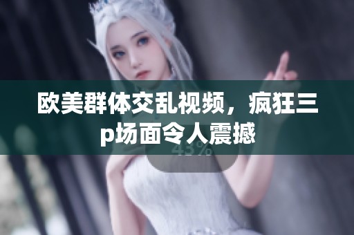 欧美群体交乱视频，疯狂三p场面令人震撼