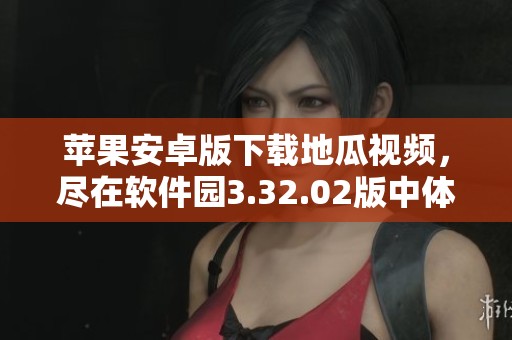 苹果安卓版下载地瓜视频，尽在软件园3.32.02版中体验全新精彩