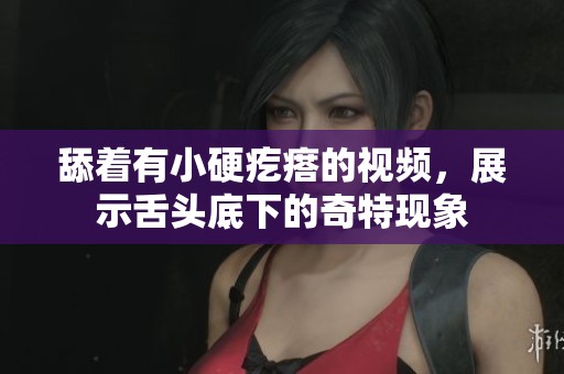 舔着有小硬疙瘩的视频，展示舌头底下的奇特现象
