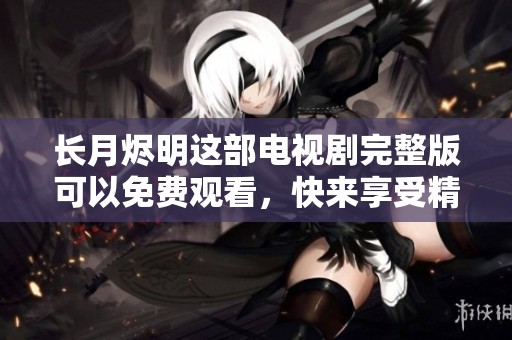 长月烬明这部电视剧完整版可以免费观看，快来享受精彩剧情吧