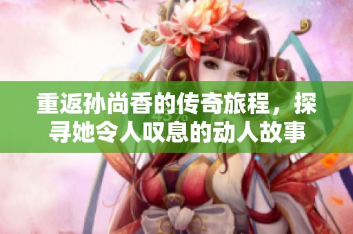 重返孙尚香的传奇旅程，探寻她令人叹息的动人故事