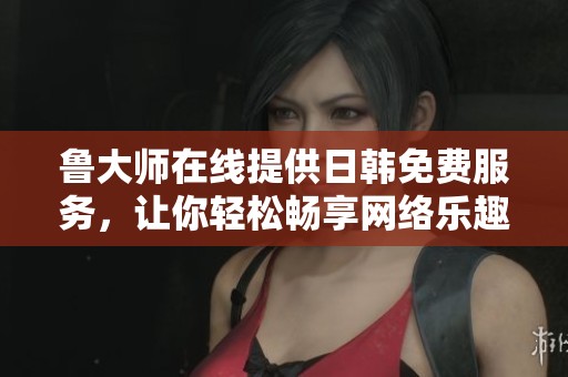 鲁大师在线提供日韩免费服务，让你轻松畅享网络乐趣