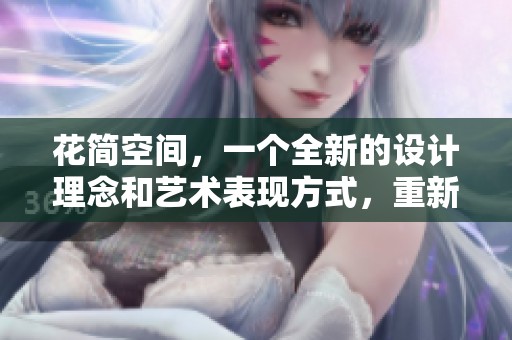 花简空间，一个全新的设计理念和艺术表现方式，重新定义了生活的美感与空间的灵动。