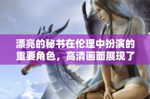 漂亮的秘书在伦理中扮演的重要角色，高清画面展现了复杂的情感交织