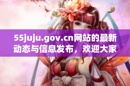 55juju.gov.cn网站的最新动态与信息发布，欢迎大家及时关注与访问