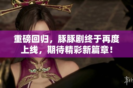 重磅回归，豚豚剧终于再度上线，期待精彩新篇章！