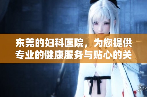 东莞的妇科医院，为您提供专业的健康服务与贴心的关怀