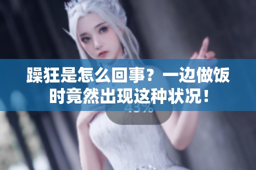 躁狂是怎么回事？一边做饭时竟然出现这种状况！