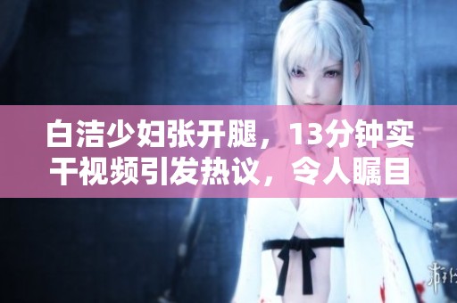 白洁少妇张开腿，13分钟实干视频引发热议，令人瞩目！