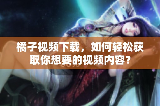 橘子视频下载，如何轻松获取你想要的视频内容？