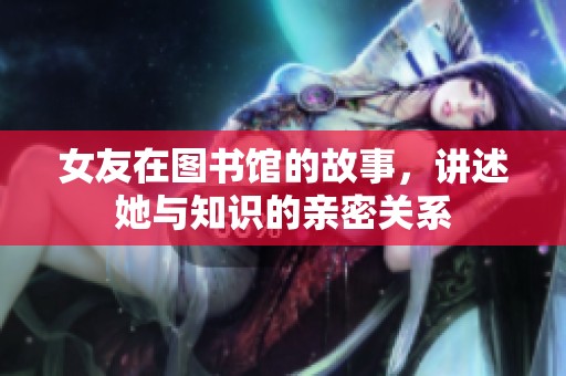 女友在图书馆的故事，讲述她与知识的亲密关系