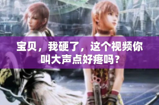 宝贝，我硬了，这个视频你叫大声点好疼吗？
