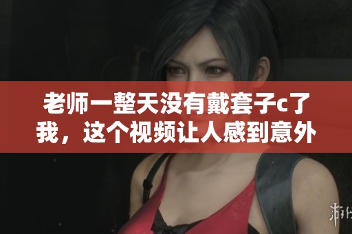 老师一整天没有戴套子c了我，这个视频让人感到意外和无奈。