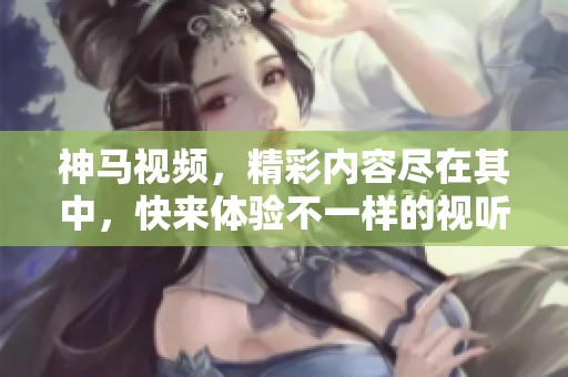 神马视频，精彩内容尽在其中，快来体验不一样的视听盛宴！