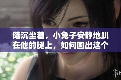 陆沉坐着，小兔子安静地趴在他的腿上，如何画出这个温馨场景