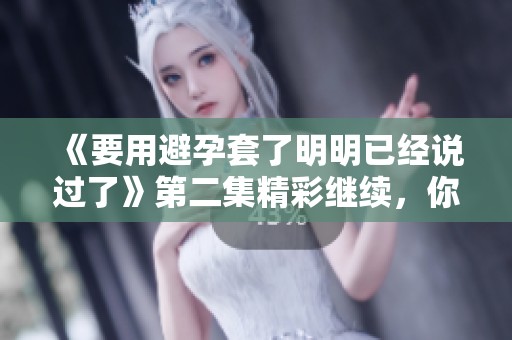 《要用避孕套了明明已经说过了》第二集精彩继续，你准备好了吗