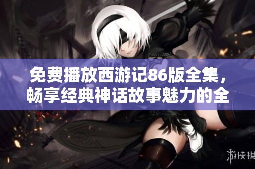 免费播放西游记86版全集，畅享经典神话故事魅力的全新体验