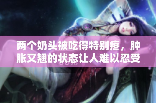 两个奶头被吃得特别疼，肿胀又翘的状态让人难以忍受