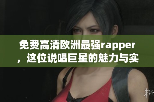 免费高清欧洲最强rapper，这位说唱巨星的魅力与实力令人惊叹