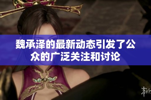 魏承泽的最新动态引发了公众的广泛关注和讨论