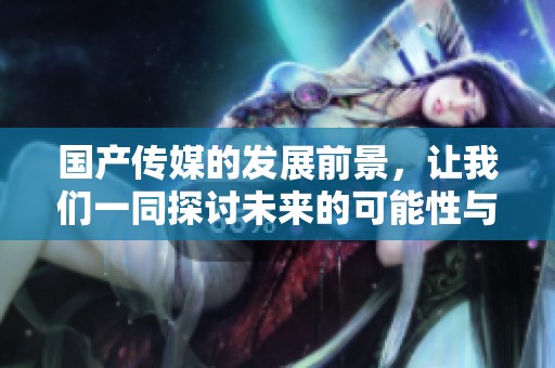 国产传媒的发展前景，让我们一同探讨未来的可能性与挑战
