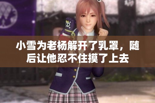 小雪为老杨解开了乳罩，随后让他忍不住摸了上去