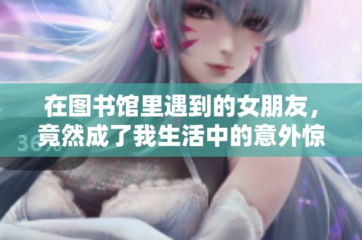 在图书馆里遇到的女朋友，竟然成了我生活中的意外惊喜