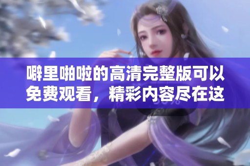 噼里啪啦的高清完整版可以免费观看，精彩内容尽在这里了解更多！