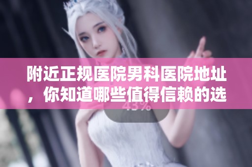 附近正规医院男科医院地址，你知道哪些值得信赖的选择吗