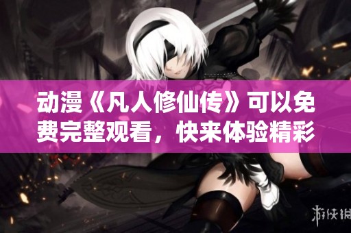 动漫《凡人修仙传》可以免费完整观看，快来体验精彩故事吧！