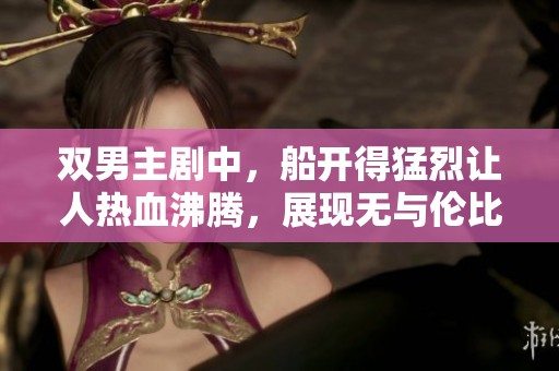 双男主剧中，船开得猛烈让人热血沸腾，展现无与伦比的精彩情节