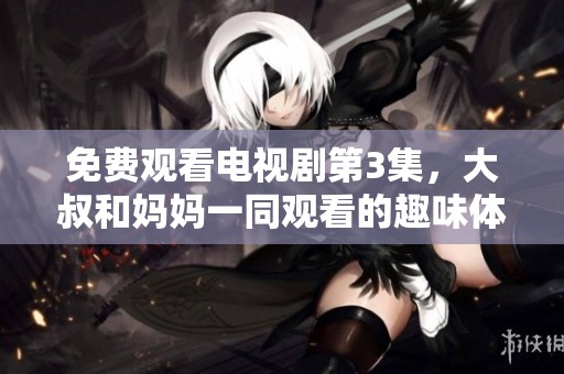 免费观看电视剧第3集，大叔和妈妈一同观看的趣味体验