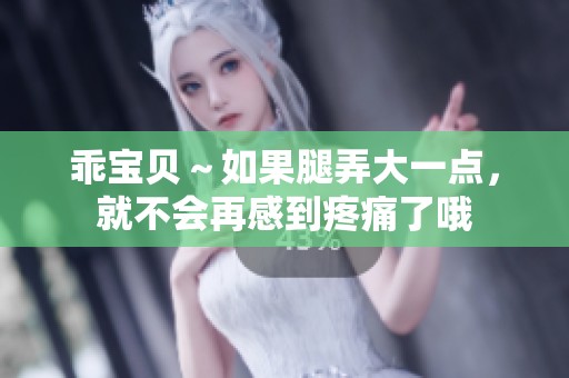 乖宝贝～如果腿弄大一点，就不会再感到疼痛了哦