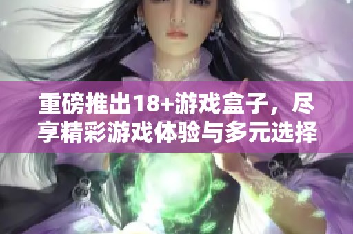 重磅推出18+游戏盒子，尽享精彩游戏体验与多元选择