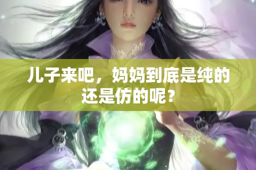 儿子来吧，妈妈到底是纯的还是仿的呢？