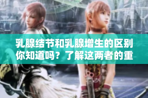 乳腺结节和乳腺增生的区别你知道吗？了解这两者的重要性。
